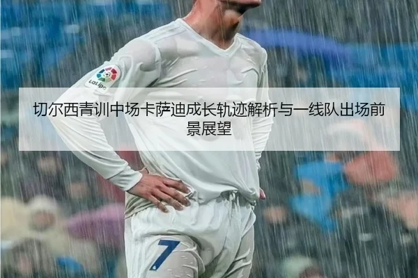 切尔西青训中场卡萨迪成长轨迹解析与一线队出场前景展望